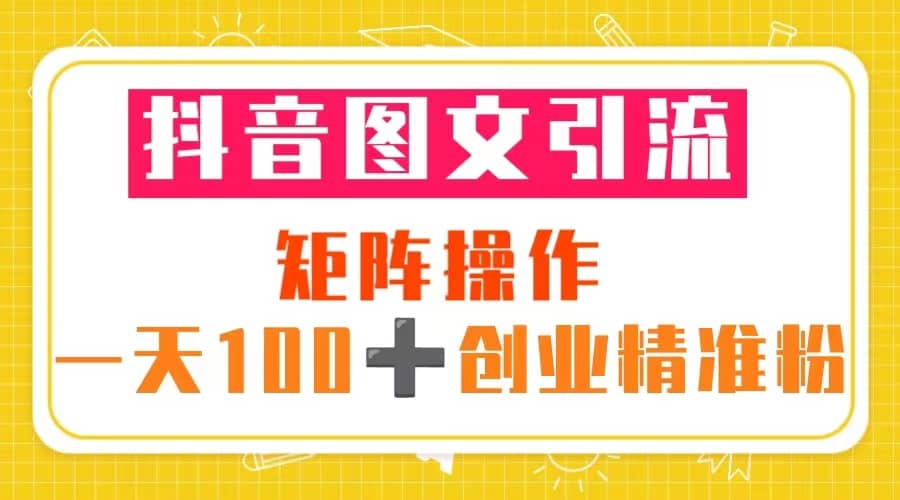抖音图文引流 矩阵操作 一天100+创业精准粉（5节视频课+素材模板）-海淘下载站