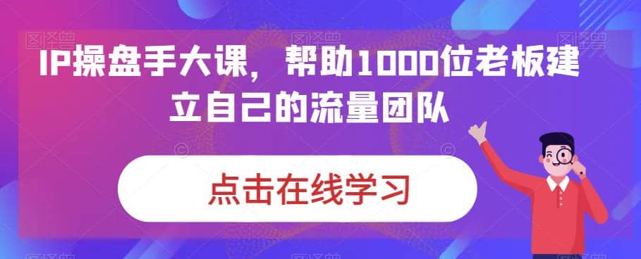 IP-操盘手大课，帮助1000位老板建立自己的流量团队（13节课）-海淘下载站