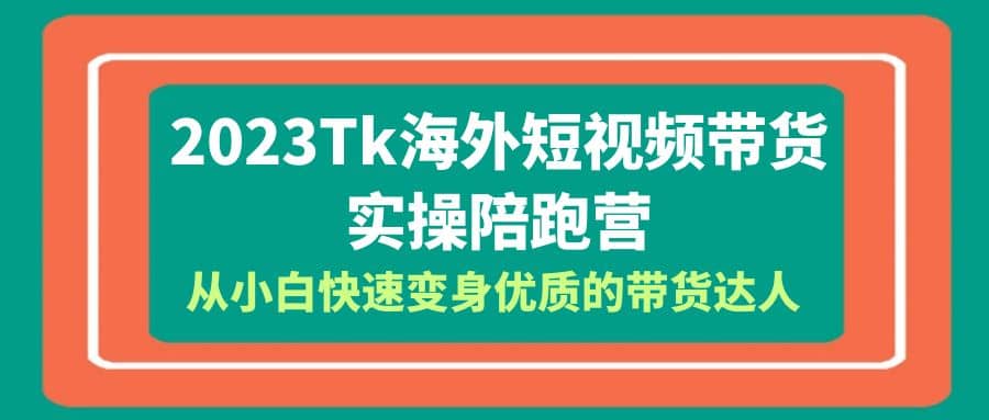 2023-Tk海外短视频带货-实操陪跑营，从小白快速变身优质的带货达人-海淘下载站