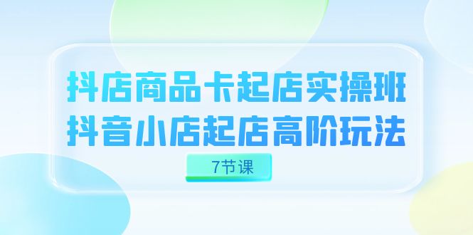 抖店-商品卡起店实战班，抖音小店起店高阶玩法（7节课）-海淘下载站