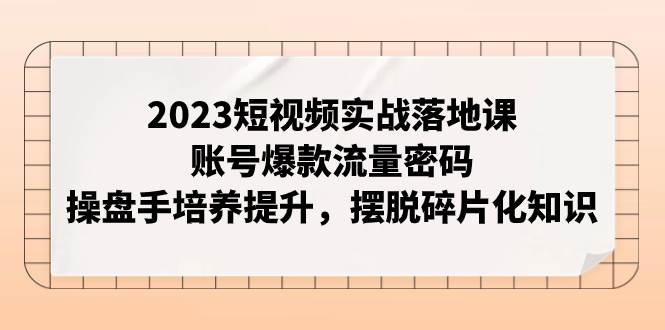 2023短视频实战落地课，账号爆款流量密码，操盘手培养提升，摆脱碎片化知识-海淘下载站