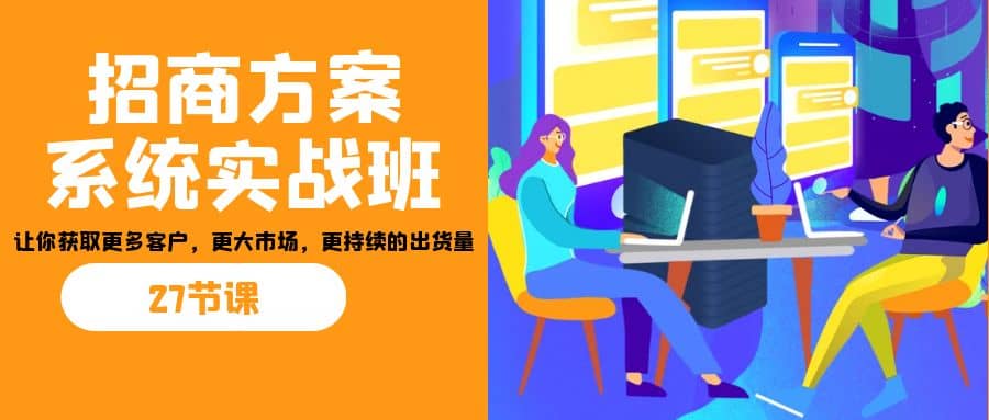 招商·方案系统实战班：让你获取更多客户，更大市场，更持续的出货量(27节)-海淘下载站