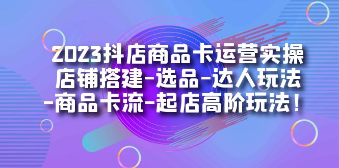 2023抖店商品卡运营实操：店铺搭建-选品-达人玩法-商品卡流-起店高阶玩玩-海淘下载站