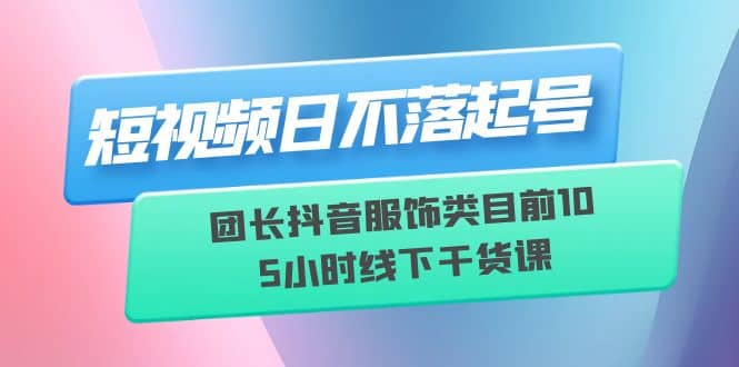 短视频日不落起号【6月11线下课】团长抖音服饰类目前10 5小时线下干货课-海淘下载站