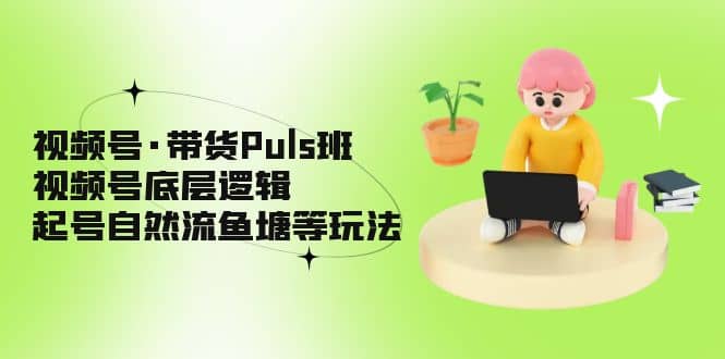 视频号·带货Puls班,视频号底层逻辑,起号自然流鱼塘等玩法-海淘下载站