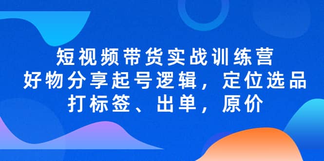 短视频带货实战训练营,好物分享起号逻辑,定位选品打标签、出单,原价-海淘下载站