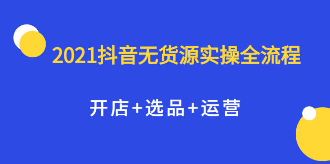 2021抖音无货源实操全流程，开店+选品+运营，全职兼职都可操作-海淘下载站