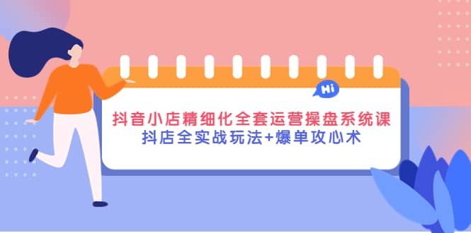 抖音小店精细化全套运营操盘系统课，抖店全实战玩法+爆单攻心术-海淘下载站