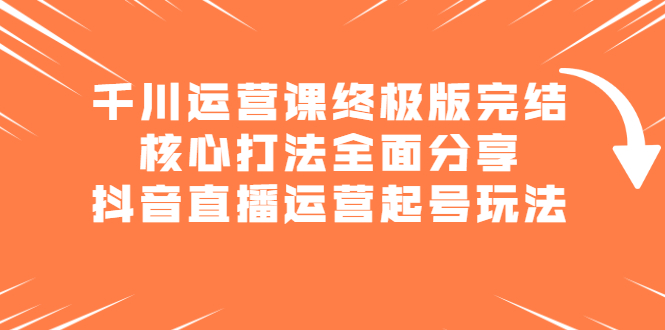 千川运营课终极版完结：核心打法全面分享，抖音直播运营起号玩法-海淘下载站