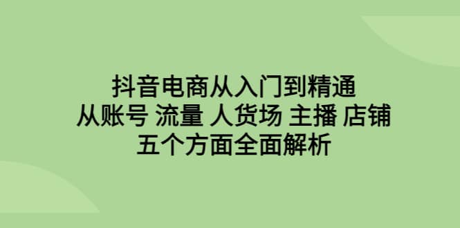 抖音电商从入门到精通，从账号 流量 人货场 主播 店铺五个方面全面解析-海淘下载站
