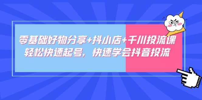 零基础好物分享+抖小店+千川投流课：轻松快速起号，快速学会抖音投流-海淘下载站