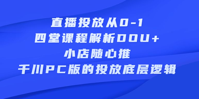 直播投放从0-1，四堂课程解析DOU+、小店随心推、千川PC版的投放底层逻辑-海淘下载站