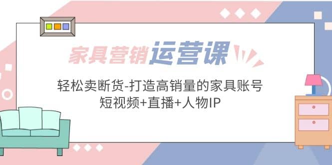 家具营销·运营实战 轻松卖断货-打造高销量的家具账号(短视频+直播+人物IP)-海淘下载站