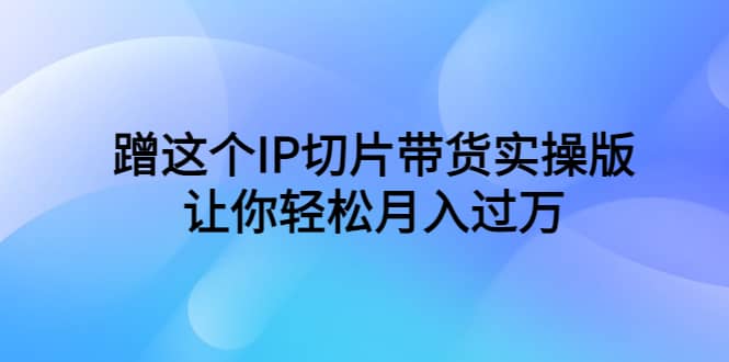 蹭这个IP切片带货实操版，让你轻松月入过万（教程+素材）-海淘下载站