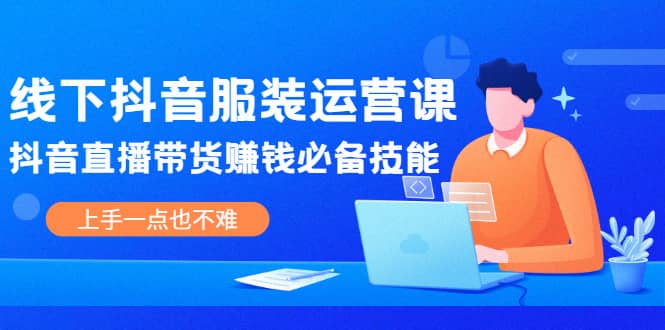 线下抖音服装运营课，抖音直播带货赚钱必备技能，上手一点也不难-海淘下载站