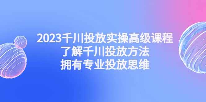 2023千川投放实操高级课程：了解千川投放方法，拥有专业投放思维-海淘下载站