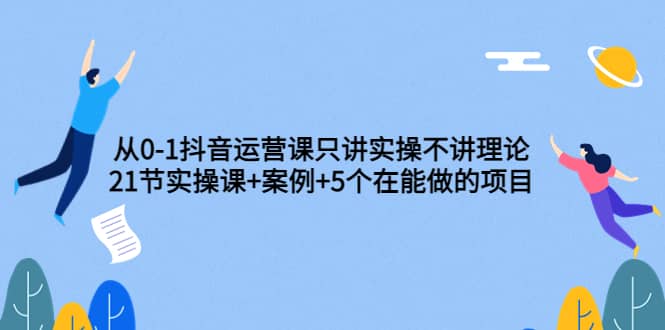 从0-1抖音运营课只讲实操不讲理论：21节实操课+案例+5个在能做的项目-海淘下载站