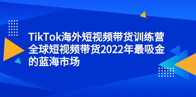 TikTok海外短视频带货训练营，全球短视频带货2022年最吸金的蓝海市场-海淘下载站