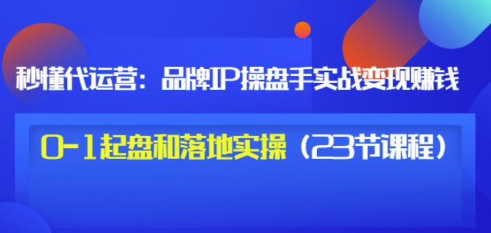 秒懂代运营：品牌IP操盘手实战赚钱，0-1起盘和落地实操（23节课程）价值199-海淘下载站