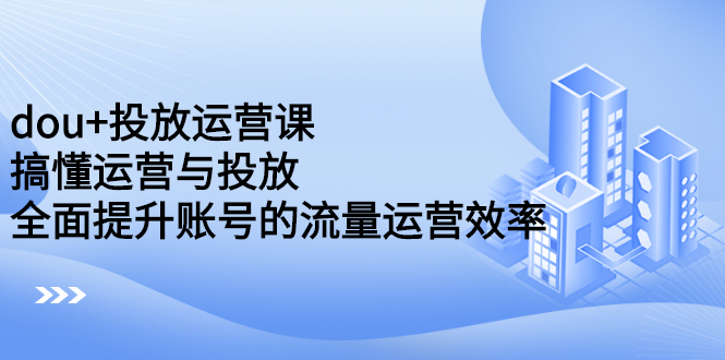 dou+投放运营课：搞懂运营与投放，全面提升账号的流量运营效率-海淘下载站