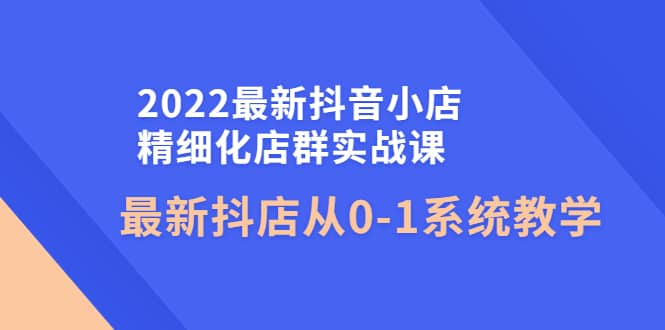 2022最新抖音小店精细化店群实战课，最新抖店从0-1系统教学-海淘下载站