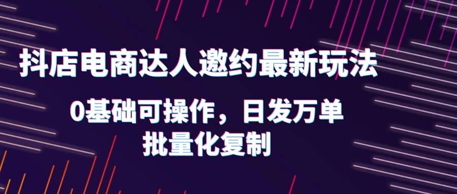 抖店电商达人邀约最新玩法，0基础可操作，日发万单，批量化复制-海淘下载站