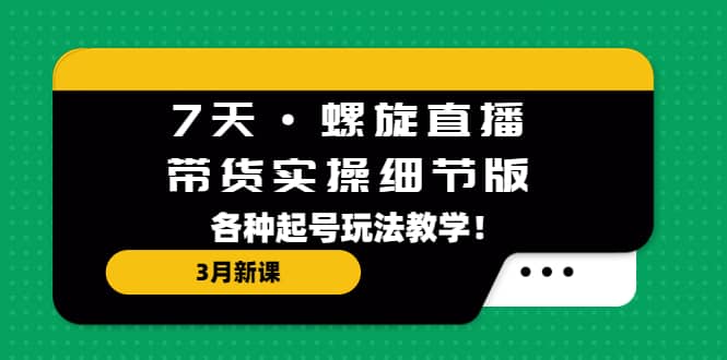 7天·螺旋直播·带货实操细节版：3月新课，各种起号玩法教学-海淘下载站