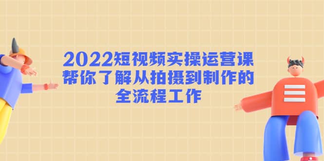 2022短视频实操运营课：帮你了解从拍摄到制作的全流程工作-海淘下载站