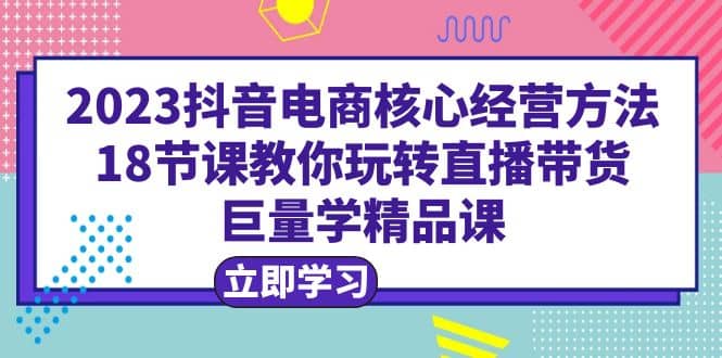2023抖音电商核心经营方法：18节课教你玩转直播带货，巨量学精品课-海淘下载站