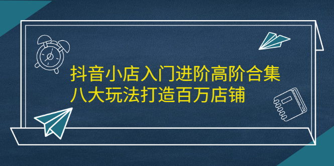 抖音小店入门进阶高阶合集，八大玩法打造百万店铺-海淘下载站