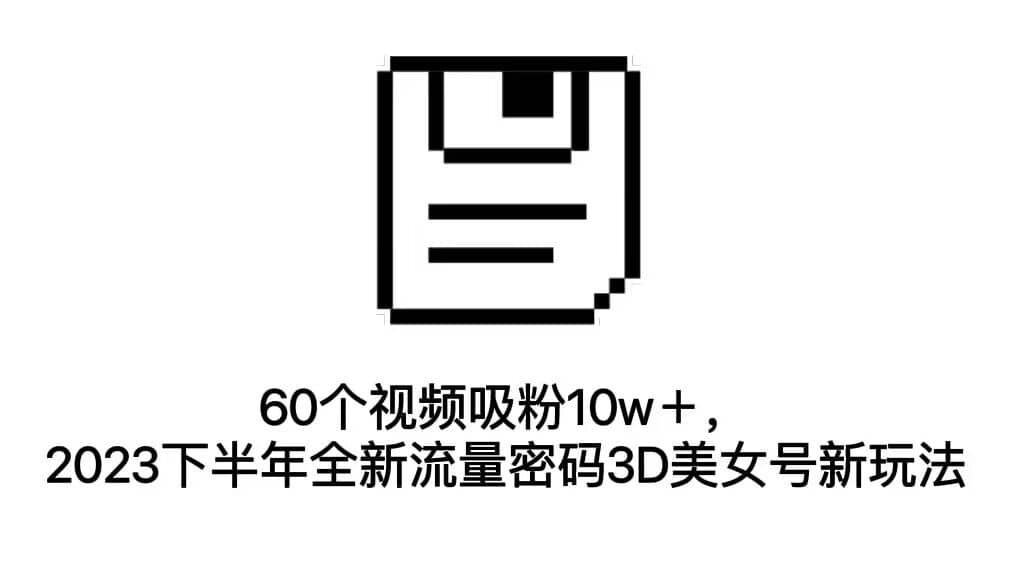 60个视频吸粉10w＋，2023下半年全新流量密码3D美女号新玩法（教程+资源）-海淘下载站