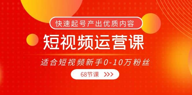 短视频运营课,适合短视频新手0-10万粉丝,快速起号产出优质内容(68节课)-海淘下载站