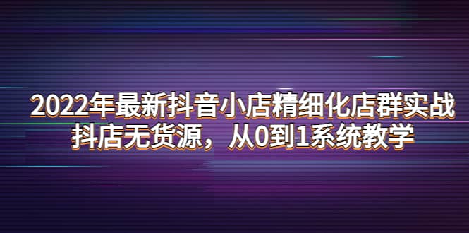 2022年最新抖音小店精细化店群实战，抖店无货源，从0到1系统教学-海淘下载站