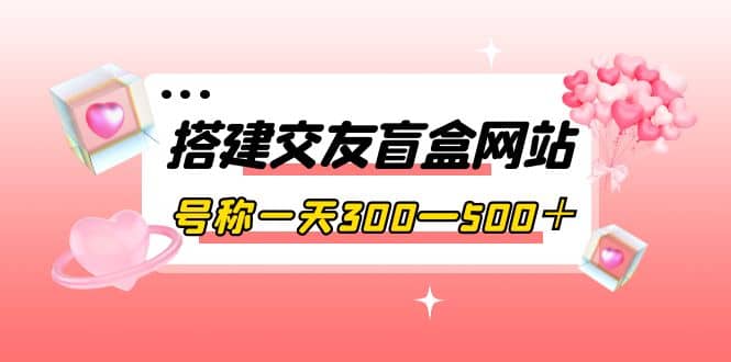 搭建交友盲盒网站，号称一天300—500＋【源码+教程】-海淘下载站