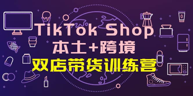 TikTok Shop本土+跨境 双店带货训练营（第十五期）全球好物买卖 一店卖全球-海淘下载站