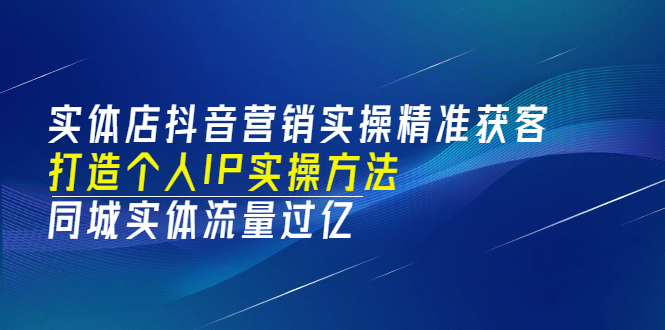 实体店抖音营销实操精准获客、打造个人IP实操方法，同城实体流量过亿(53节)-海淘下载站