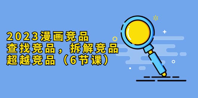 2023漫画竞品，查找竞品，拆解竞品，超越竞品（6节课）-海淘下载站