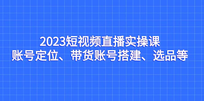 2023短视频直播实操课，账号定位、带货账号搭建、选品等-海淘下载站