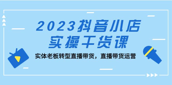 2023抖音小店实操干货课：实体老板转型直播带货，直播带货运营-海淘下载站