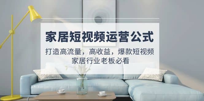 家居短视频运营公式：打造高流量，高收益，爆款短视频 家居行业老板必看-海淘下载站