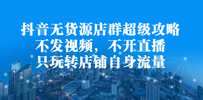 抖音无货源店群超级攻略：不发视频，不开直播，只玩转店铺自身流量-海淘下载站