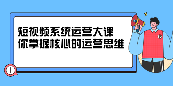 短视频系统运营大课，你掌握核心的运营思维 价值7800元-海淘下载站