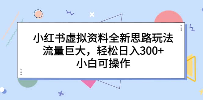 小红书虚拟资料全新思路玩法，流量巨大，轻松日入300+，小白可操作-海淘下载站