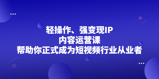 轻操作、强变现IP内容运营课，帮助你正式成为短视频行业从业者-海淘下载站