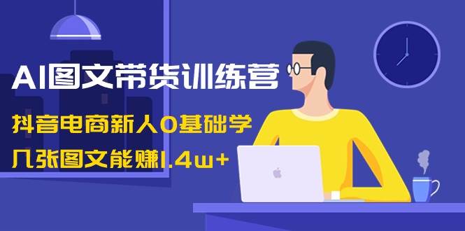 AI图文带货训练营：抖音电商新人0基础学，几张图文能赚1.4w+-海淘下载站