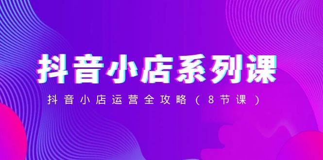 抖音小店-系列课,抖音小店运营全攻略(8节课)-海淘下载站