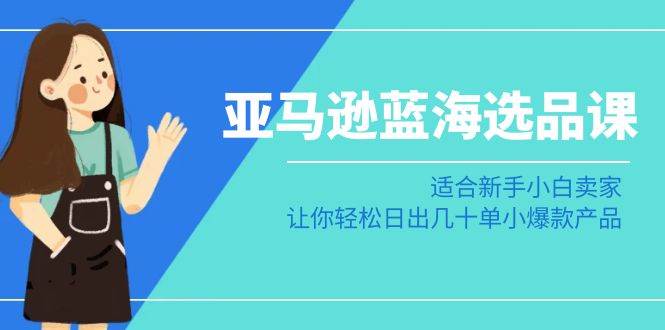 亚马逊-蓝海选品课：适合新手小白卖家，让你轻松日出几十单小爆款产品-海淘下载站