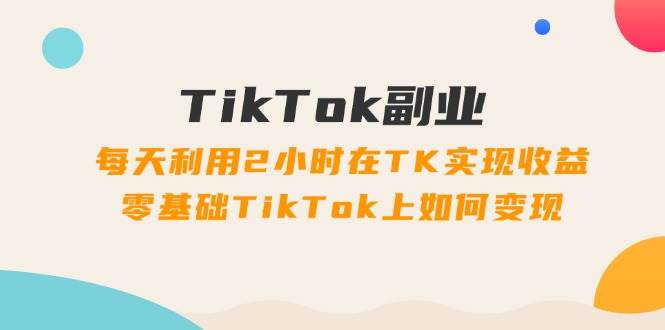 TikTok副业：每天利用2小时在TK实现收益，零基础TikTok上如何变现，34节程-海淘下载站