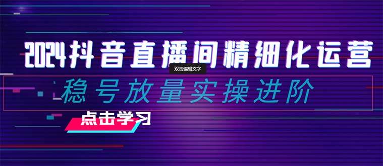 2024抖音直播间精细化运营：稳号放量实操进阶 选品/排品/起号/小店随心推/千川付费如何去投放-海淘下载站