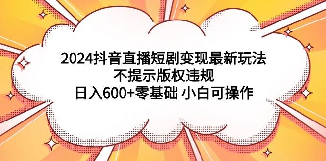 2024抖音直播短剧变现最新玩法，不提示版权违规 日入600+零基础 小白可操作-海淘下载站